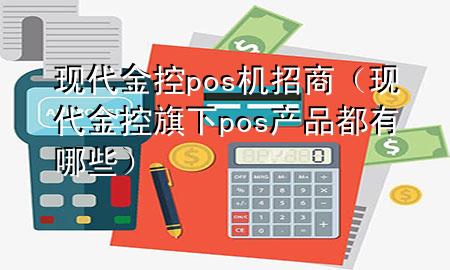 现代金控pos机招商（现代金控旗下pos产品都有哪些）