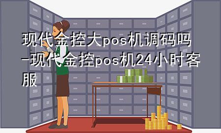 现代金控大pos机调码吗-现代金控pos机24小时客服