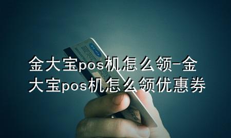 金大宝pos机怎么领-金大宝pos机怎么领优惠券