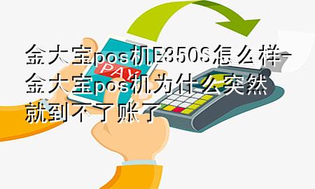 金大宝pos机E350S怎么样-金大宝pos机为什么突然就到不了账了