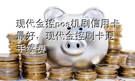 现代金控pos机刷信用卡最好，现代金控刷卡返手续费