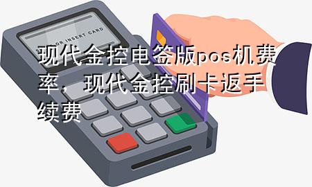 现代金控电签版pos机费率，现代金控刷卡返手续费