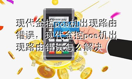 现代金控pos机出现路由错误，现代金控pos机出现路由错误怎么解决