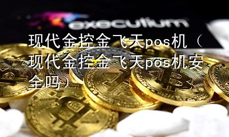 现代金控金飞天pos机（现代金控金飞天pos机安全吗）