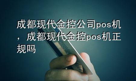 成都现代金控公司pos机，成都现代金控pos机正规吗