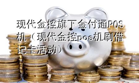 现代金控旗下金付通POS机（现代金控pos机刷借记卡活动）