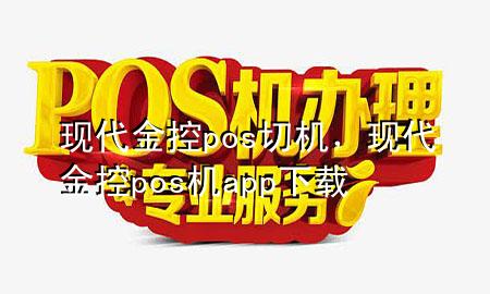 现代金控pos切机，现代金控pos机app下载