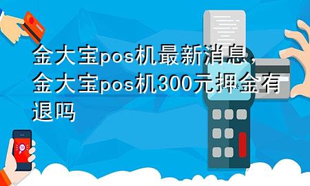 金大宝pos机最新消息，金大宝pos机300元押金有退吗