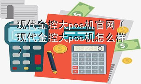 现代金控大pos机官网（现代金控大pos机怎么样）