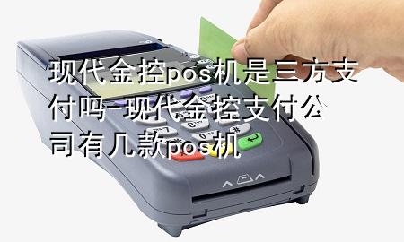 现代金控pos机是三方支付吗-现代金控支付公司有几款pos机