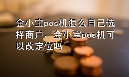 金小宝pos机怎么自己选择商户，金小宝pos机可以改定位吗