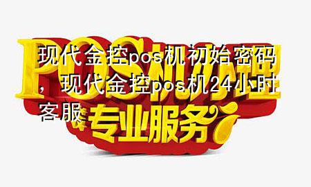 现代金控pos机初始密码，现代金控pos机24小时客服