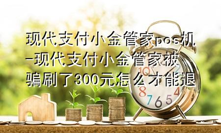 现代支付小金管家pos机-现代支付小金管家被骗刷了300元怎么才能退