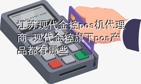 江苏现代金控pos机代理商-现代金控旗下pos产品都有哪些