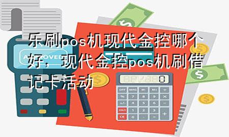 乐刷pos机现代金控哪个好，现代金控pos机刷借记卡活动